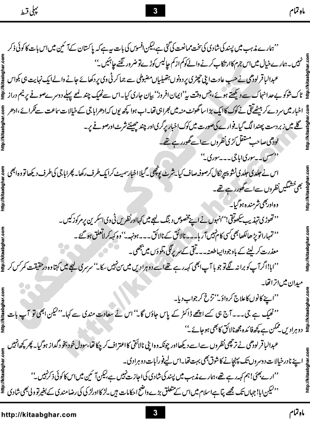 Mah e Tamam (complete upto 14th episode) is a Social Romantic Urdu Novel by Famous Woman Writer and Dramatist Amna Riaz, which serialized in Monthly Khawateen Digest. Maah e Tamaam is a story of Family Bonds and Blood Relations, especially Father and Son Relation. The Novel discusses important issues like Generation Gap, Suspicion and Forgiveness. Novel explains that Generation Gap is a very common problem in many Families, where young ones think elders are unnecessarily forcing their rules and restrictions on them. While elders think young ones are not behaving and violating their cultural values and family traditions. Mostly this Generation Gap comes with Communication Gap, when family members, old and young ones do not talk or express themselves. Novel also explains that Suspicion can destroy any beautiful relation and one must learn to forgive others in good faith and move ahead in life.