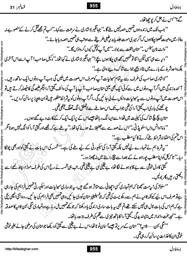 Bisat e Dil Episode last episode 31 is a Social Romantic Urdu Novel by Amna Riaz Digest Writer, Novelist & Dramatist for online reading Kitab Ghar, which serialized in Monthly Kiran Digest. Bisat e Dil is an epic tale of many characters of different families, rich and poor alike. Lashari Family is rich family and Jahangir Lashari, Shamsa Jahangir, Hannan Lashari, Nishwa and Uswa. 2nd Family is Taimoor who has heart problem, Ania, Sania, Shafaq and their mother Haleema. Shahnawaz & Gul Bano are another twisted tale of love. 3rd is not a real family but living like a family in Gulshan Nagar, who are in fact call girls and most important character is Geeti Ara. How these different persons from different families cope with their problems and their paths crosses, makes this Novel a real interesting and entertaining.