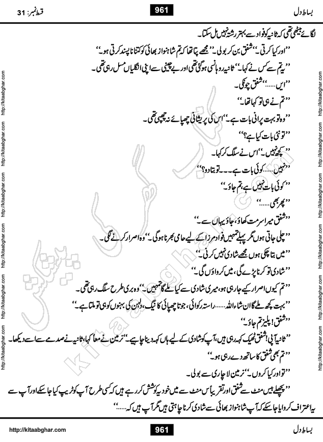 Bisat e Dil Episode last episode 31 is a Social Romantic Urdu Novel by Amna Riaz Digest Writer, Novelist & Dramatist for online reading Kitab Ghar, which serialized in Monthly Kiran Digest. Bisat e Dil is an epic tale of many characters of different families, rich and poor alike. Lashari Family is rich family and Jahangir Lashari, Shamsa Jahangir, Hannan Lashari, Nishwa and Uswa. 2nd Family is Taimoor who has heart problem, Ania, Sania, Shafaq and their mother Haleema. Shahnawaz & Gul Bano are another twisted tale of love. 3rd is not a real family but living like a family in Gulshan Nagar, who are in fact call girls and most important character is Geeti Ara. How these different persons from different families cope with their problems and their paths crosses, makes this Novel a real interesting and entertaining.