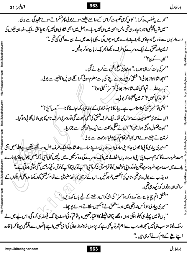 Bisat e Dil Episode last episode 31 is a Social Romantic Urdu Novel by Amna Riaz Digest Writer, Novelist & Dramatist for online reading Kitab Ghar, which serialized in Monthly Kiran Digest. Bisat e Dil is an epic tale of many characters of different families, rich and poor alike. Lashari Family is rich family and Jahangir Lashari, Shamsa Jahangir, Hannan Lashari, Nishwa and Uswa. 2nd Family is Taimoor who has heart problem, Ania, Sania, Shafaq and their mother Haleema. Shahnawaz & Gul Bano are another twisted tale of love. 3rd is not a real family but living like a family in Gulshan Nagar, who are in fact call girls and most important character is Geeti Ara. How these different persons from different families cope with their problems and their paths crosses, makes this Novel a real interesting and entertaining.