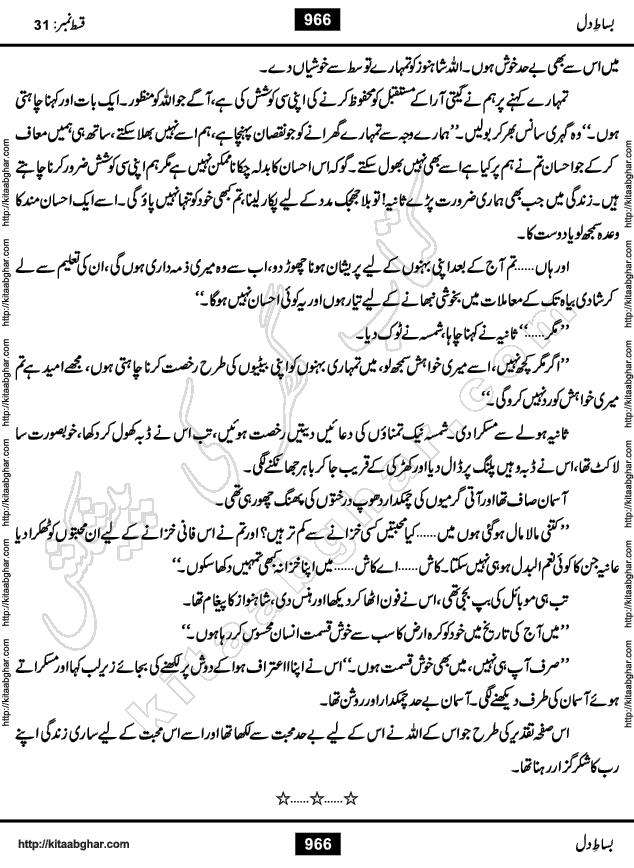 Bisat e Dil Episode last episode 31 is a Social Romantic Urdu Novel by Amna Riaz Digest Writer, Novelist & Dramatist for online reading Kitab Ghar, which serialized in Monthly Kiran Digest. Bisat e Dil is an epic tale of many characters of different families, rich and poor alike. Lashari Family is rich family and Jahangir Lashari, Shamsa Jahangir, Hannan Lashari, Nishwa and Uswa. 2nd Family is Taimoor who has heart problem, Ania, Sania, Shafaq and their mother Haleema. Shahnawaz & Gul Bano are another twisted tale of love. 3rd is not a real family but living like a family in Gulshan Nagar, who are in fact call girls and most important character is Geeti Ara. How these different persons from different families cope with their problems and their paths crosses, makes this Novel a real interesting and entertaining.