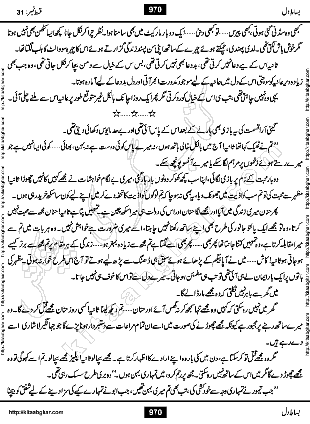 Bisat e Dil Episode last episode 31 is a Social Romantic Urdu Novel by Amna Riaz Digest Writer, Novelist & Dramatist for online reading Kitab Ghar, which serialized in Monthly Kiran Digest. Bisat e Dil is an epic tale of many characters of different families, rich and poor alike. Lashari Family is rich family and Jahangir Lashari, Shamsa Jahangir, Hannan Lashari, Nishwa and Uswa. 2nd Family is Taimoor who has heart problem, Ania, Sania, Shafaq and their mother Haleema. Shahnawaz & Gul Bano are another twisted tale of love. 3rd is not a real family but living like a family in Gulshan Nagar, who are in fact call girls and most important character is Geeti Ara. How these different persons from different families cope with their problems and their paths crosses, makes this Novel a real interesting and entertaining.