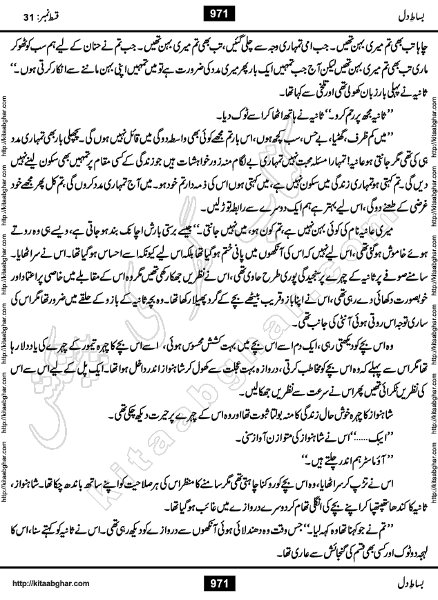 Bisat e Dil Episode last episode 31 is a Social Romantic Urdu Novel by Amna Riaz Digest Writer, Novelist & Dramatist for online reading Kitab Ghar, which serialized in Monthly Kiran Digest. Bisat e Dil is an epic tale of many characters of different families, rich and poor alike. Lashari Family is rich family and Jahangir Lashari, Shamsa Jahangir, Hannan Lashari, Nishwa and Uswa. 2nd Family is Taimoor who has heart problem, Ania, Sania, Shafaq and their mother Haleema. Shahnawaz & Gul Bano are another twisted tale of love. 3rd is not a real family but living like a family in Gulshan Nagar, who are in fact call girls and most important character is Geeti Ara. How these different persons from different families cope with their problems and their paths crosses, makes this Novel a real interesting and entertaining.
