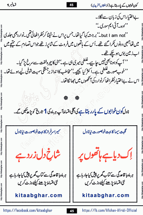 Kon Khwabon Ke Par Rahta Hai episode 5 romantic urdu novel by famous writer Afshan Afridi being serialized in urdu digest and published online on kitab ghar. Koun Khwabon Ke Par Rahta Hai is a long and charming story that takes you to the land of beautiful dreams, full of enchanting epic tale. The valley of dreams, the land of ideas and the world of imagination always surrounds man with its enchanting attraction. Like the golden rays of the sun, dreams are also such that no one can impose restrictions on them. In the fulfillment of desires and aspirations, this imaginary world sometimes shines as a guiding lamp and sometimes covers the fog of disappointment. If a person considers these dreams as a sign of quest, then the journey to achieve their interpretation smooths the paths and the destination becomes closer