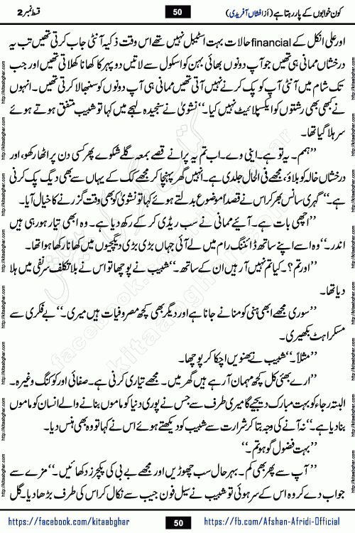 Kon Khwabon Ke Par Rahta Hai episode 5 romantic urdu novel by famous writer Afshan Afridi being serialized in urdu digest and published online on kitab ghar. Koun Khwabon Ke Par Rahta Hai is a long and charming story that takes you to the land of beautiful dreams, full of enchanting epic tale. The valley of dreams, the land of ideas and the world of imagination always surrounds man with its enchanting attraction. Like the golden rays of the sun, dreams are also such that no one can impose restrictions on them. In the fulfillment of desires and aspirations, this imaginary world sometimes shines as a guiding lamp and sometimes covers the fog of disappointment. If a person considers these dreams as a sign of quest, then the journey to achieve their interpretation smooths the paths and the destination becomes closer