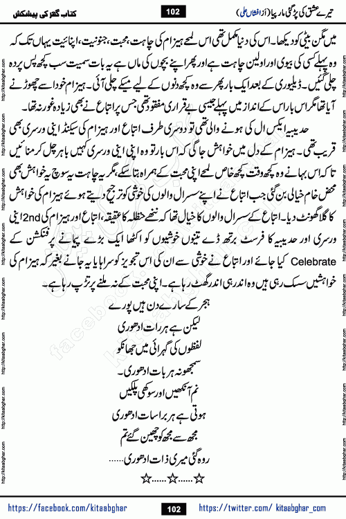 Tere Ishq Ki Par Gae Maar Piya by Popular Writer Afshan Ali is an Urdu novel that explores the complex dynamics of a post-marriage relationship, primarily focusing on the emotional disconnect between two partners with contrasting personalities. Originally serialized in Hina Digest between January and July 2021. The story follows the lives of Haizam and Itba, tracing their journey through attraction, engagement, and eventually marriage. Haizam is depicted as an expressive and intensely devoted husband, sometimes bordering on obsessive in his love for his wife. In contrast, Itba is reserved and does not believe in the verbal or frequent expression of emotions. After several years of marriage and having children, Itba begins to feel stifled. She craves personal space and feels she has lost her individual identity within the marriage. This leads to significant tension, a rift, and a period of separation. The novel also features a secondary, more mystical thread involving characters Zaryab Khan and Momina Ali, whose story begins in the Kelash Valley. This subplot touches on themes of revenge, sacrifice, and the staining of reputation by those held most dear