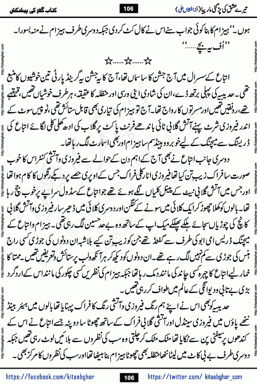 Tere Ishq Ki Par Gae Maar Piya by Popular Writer Afshan Ali is an Urdu novel that explores the complex dynamics of a post-marriage relationship, primarily focusing on the emotional disconnect between two partners with contrasting personalities. Originally serialized in Hina Digest between January and July 2021. The story follows the lives of Haizam and Itba, tracing their journey through attraction, engagement, and eventually marriage. Haizam is depicted as an expressive and intensely devoted husband, sometimes bordering on obsessive in his love for his wife. In contrast, Itba is reserved and does not believe in the verbal or frequent expression of emotions. After several years of marriage and having children, Itba begins to feel stifled. She craves personal space and feels she has lost her individual identity within the marriage. This leads to significant tension, a rift, and a period of separation. The novel also features a secondary, more mystical thread involving characters Zaryab Khan and Momina Ali, whose story begins in the Kelash Valley. This subplot touches on themes of revenge, sacrifice, and the staining of reputation by those held most dear