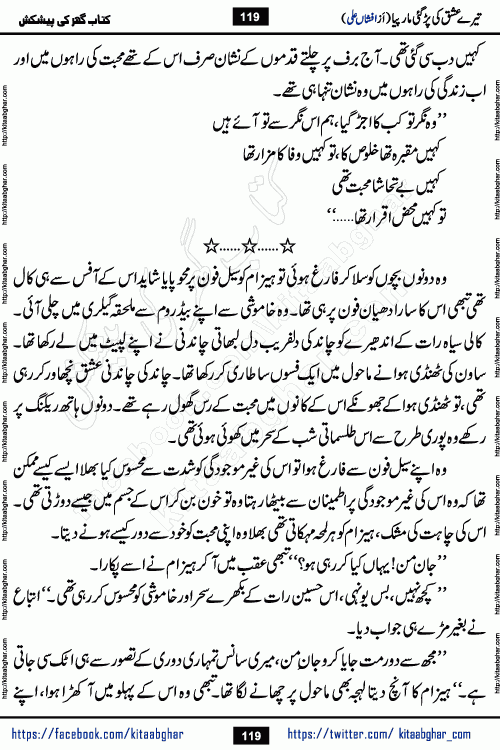 Tere Ishq Ki Par Gae Maar Piya by Popular Writer Afshan Ali is an Urdu novel that explores the complex dynamics of a post-marriage relationship, primarily focusing on the emotional disconnect between two partners with contrasting personalities. Originally serialized in Hina Digest between January and July 2021. The story follows the lives of Haizam and Itba, tracing their journey through attraction, engagement, and eventually marriage. Haizam is depicted as an expressive and intensely devoted husband, sometimes bordering on obsessive in his love for his wife. In contrast, Itba is reserved and does not believe in the verbal or frequent expression of emotions. After several years of marriage and having children, Itba begins to feel stifled. She craves personal space and feels she has lost her individual identity within the marriage. This leads to significant tension, a rift, and a period of separation. The novel also features a secondary, more mystical thread involving characters Zaryab Khan and Momina Ali, whose story begins in the Kelash Valley. This subplot touches on themes of revenge, sacrifice, and the staining of reputation by those held most dear