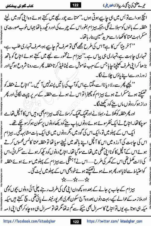Tere Ishq Ki Par Gae Maar Piya by Popular Writer Afshan Ali is an Urdu novel that explores the complex dynamics of a post-marriage relationship, primarily focusing on the emotional disconnect between two partners with contrasting personalities. Originally serialized in Hina Digest between January and July 2021. The story follows the lives of Haizam and Itba, tracing their journey through attraction, engagement, and eventually marriage. Haizam is depicted as an expressive and intensely devoted husband, sometimes bordering on obsessive in his love for his wife. In contrast, Itba is reserved and does not believe in the verbal or frequent expression of emotions. After several years of marriage and having children, Itba begins to feel stifled. She craves personal space and feels she has lost her individual identity within the marriage. This leads to significant tension, a rift, and a period of separation. The novel also features a secondary, more mystical thread involving characters Zaryab Khan and Momina Ali, whose story begins in the Kelash Valley. This subplot touches on themes of revenge, sacrifice, and the staining of reputation by those held most dear