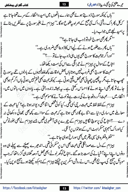 Tere Ishq Ki Par Gae Maar Piya by Popular Writer Afshan Ali is an Urdu novel that explores the complex dynamics of a post-marriage relationship, primarily focusing on the emotional disconnect between two partners with contrasting personalities. Originally serialized in Hina Digest between January and July 2021. The story follows the lives of Haizam and Itba, tracing their journey through attraction, engagement, and eventually marriage. Haizam is depicted as an expressive and intensely devoted husband, sometimes bordering on obsessive in his love for his wife. In contrast, Itba is reserved and does not believe in the verbal or frequent expression of emotions. After several years of marriage and having children, Itba begins to feel stifled. She craves personal space and feels she has lost her individual identity within the marriage. This leads to significant tension, a rift, and a period of separation. The novel also features a secondary, more mystical thread involving characters Zaryab Khan and Momina Ali, whose story begins in the Kelash Valley. This subplot touches on themes of revenge, sacrifice, and the staining of reputation by those held most dear