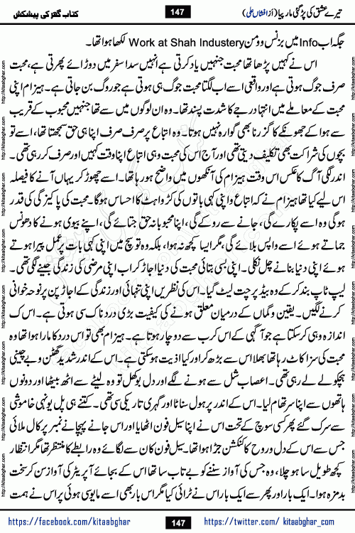 Tere Ishq Ki Par Gae Maar Piya by Popular Writer Afshan Ali is an Urdu novel that explores the complex dynamics of a post-marriage relationship, primarily focusing on the emotional disconnect between two partners with contrasting personalities. Originally serialized in Hina Digest between January and July 2021. The story follows the lives of Haizam and Itba, tracing their journey through attraction, engagement, and eventually marriage. Haizam is depicted as an expressive and intensely devoted husband, sometimes bordering on obsessive in his love for his wife. In contrast, Itba is reserved and does not believe in the verbal or frequent expression of emotions. After several years of marriage and having children, Itba begins to feel stifled. She craves personal space and feels she has lost her individual identity within the marriage. This leads to significant tension, a rift, and a period of separation. The novel also features a secondary, more mystical thread involving characters Zaryab Khan and Momina Ali, whose story begins in the Kelash Valley. This subplot touches on themes of revenge, sacrifice, and the staining of reputation by those held most dear