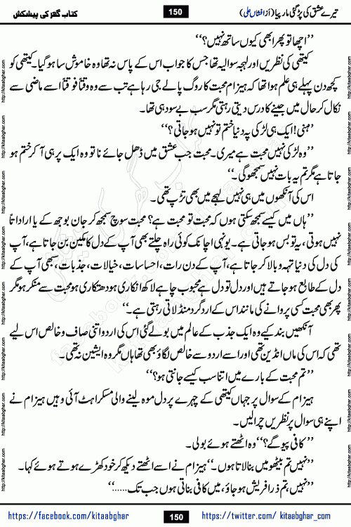 Tere Ishq Ki Par Gae Maar Piya by Popular Writer Afshan Ali is an Urdu novel that explores the complex dynamics of a post-marriage relationship, primarily focusing on the emotional disconnect between two partners with contrasting personalities. Originally serialized in Hina Digest between January and July 2021. The story follows the lives of Haizam and Itba, tracing their journey through attraction, engagement, and eventually marriage. Haizam is depicted as an expressive and intensely devoted husband, sometimes bordering on obsessive in his love for his wife. In contrast, Itba is reserved and does not believe in the verbal or frequent expression of emotions. After several years of marriage and having children, Itba begins to feel stifled. She craves personal space and feels she has lost her individual identity within the marriage. This leads to significant tension, a rift, and a period of separation. The novel also features a secondary, more mystical thread involving characters Zaryab Khan and Momina Ali, whose story begins in the Kelash Valley. This subplot touches on themes of revenge, sacrifice, and the staining of reputation by those held most dear