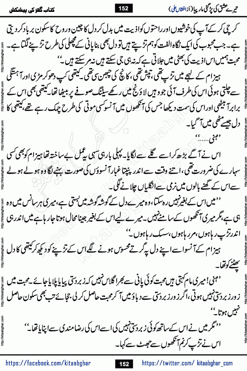 Tere Ishq Ki Par Gae Maar Piya by Popular Writer Afshan Ali is an Urdu novel that explores the complex dynamics of a post-marriage relationship, primarily focusing on the emotional disconnect between two partners with contrasting personalities. Originally serialized in Hina Digest between January and July 2021. The story follows the lives of Haizam and Itba, tracing their journey through attraction, engagement, and eventually marriage. Haizam is depicted as an expressive and intensely devoted husband, sometimes bordering on obsessive in his love for his wife. In contrast, Itba is reserved and does not believe in the verbal or frequent expression of emotions. After several years of marriage and having children, Itba begins to feel stifled. She craves personal space and feels she has lost her individual identity within the marriage. This leads to significant tension, a rift, and a period of separation. The novel also features a secondary, more mystical thread involving characters Zaryab Khan and Momina Ali, whose story begins in the Kelash Valley. This subplot touches on themes of revenge, sacrifice, and the staining of reputation by those held most dear