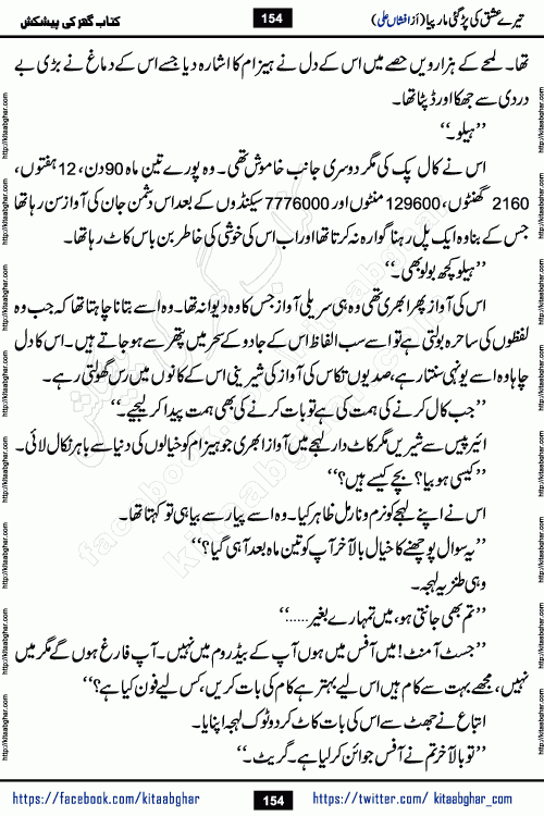 Tere Ishq Ki Par Gae Maar Piya by Popular Writer Afshan Ali is an Urdu novel that explores the complex dynamics of a post-marriage relationship, primarily focusing on the emotional disconnect between two partners with contrasting personalities. Originally serialized in Hina Digest between January and July 2021. The story follows the lives of Haizam and Itba, tracing their journey through attraction, engagement, and eventually marriage. Haizam is depicted as an expressive and intensely devoted husband, sometimes bordering on obsessive in his love for his wife. In contrast, Itba is reserved and does not believe in the verbal or frequent expression of emotions. After several years of marriage and having children, Itba begins to feel stifled. She craves personal space and feels she has lost her individual identity within the marriage. This leads to significant tension, a rift, and a period of separation. The novel also features a secondary, more mystical thread involving characters Zaryab Khan and Momina Ali, whose story begins in the Kelash Valley. This subplot touches on themes of revenge, sacrifice, and the staining of reputation by those held most dear