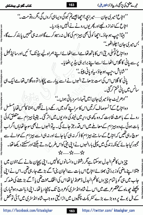 Tere Ishq Ki Par Gae Maar Piya by Popular Writer Afshan Ali is an Urdu novel that explores the complex dynamics of a post-marriage relationship, primarily focusing on the emotional disconnect between two partners with contrasting personalities. Originally serialized in Hina Digest between January and July 2021. The story follows the lives of Haizam and Itba, tracing their journey through attraction, engagement, and eventually marriage. Haizam is depicted as an expressive and intensely devoted husband, sometimes bordering on obsessive in his love for his wife. In contrast, Itba is reserved and does not believe in the verbal or frequent expression of emotions. After several years of marriage and having children, Itba begins to feel stifled. She craves personal space and feels she has lost her individual identity within the marriage. This leads to significant tension, a rift, and a period of separation. The novel also features a secondary, more mystical thread involving characters Zaryab Khan and Momina Ali, whose story begins in the Kelash Valley. This subplot touches on themes of revenge, sacrifice, and the staining of reputation by those held most dear