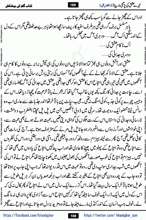 Tere Ishq Ki Par Gae Maar Piya by Popular Writer Afshan Ali is an Urdu novel that explores the complex dynamics of a post-marriage relationship, primarily focusing on the emotional disconnect between two partners with contrasting personalities. Originally serialized in Hina Digest between January and July 2021. The story follows the lives of Haizam and Itba, tracing their journey through attraction, engagement, and eventually marriage. Haizam is depicted as an expressive and intensely devoted husband, sometimes bordering on obsessive in his love for his wife. In contrast, Itba is reserved and does not believe in the verbal or frequent expression of emotions. After several years of marriage and having children, Itba begins to feel stifled. She craves personal space and feels she has lost her individual identity within the marriage. This leads to significant tension, a rift, and a period of separation. The novel also features a secondary, more mystical thread involving characters Zaryab Khan and Momina Ali, whose story begins in the Kelash Valley. This subplot touches on themes of revenge, sacrifice, and the staining of reputation by those held most dear