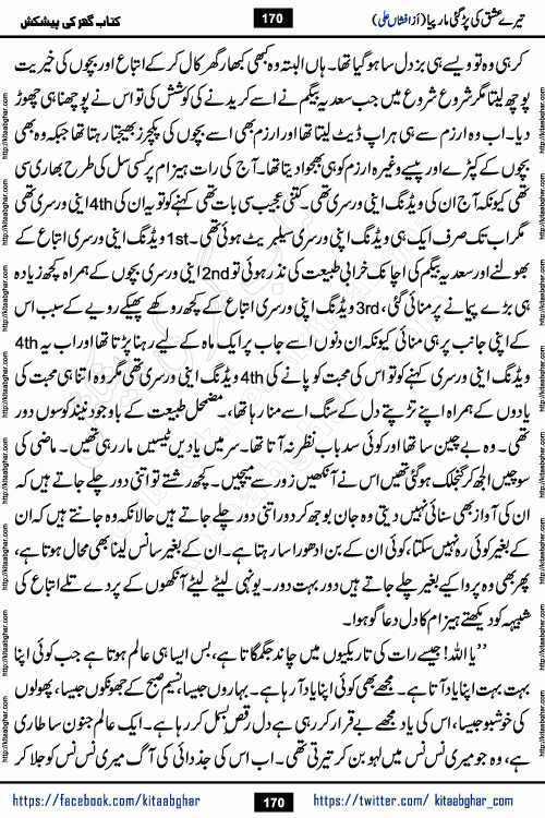 Tere Ishq Ki Par Gae Maar Piya by Popular Writer Afshan Ali is an Urdu novel that explores the complex dynamics of a post-marriage relationship, primarily focusing on the emotional disconnect between two partners with contrasting personalities. Originally serialized in Hina Digest between January and July 2021. The story follows the lives of Haizam and Itba, tracing their journey through attraction, engagement, and eventually marriage. Haizam is depicted as an expressive and intensely devoted husband, sometimes bordering on obsessive in his love for his wife. In contrast, Itba is reserved and does not believe in the verbal or frequent expression of emotions. After several years of marriage and having children, Itba begins to feel stifled. She craves personal space and feels she has lost her individual identity within the marriage. This leads to significant tension, a rift, and a period of separation. The novel also features a secondary, more mystical thread involving characters Zaryab Khan and Momina Ali, whose story begins in the Kelash Valley. This subplot touches on themes of revenge, sacrifice, and the staining of reputation by those held most dear
