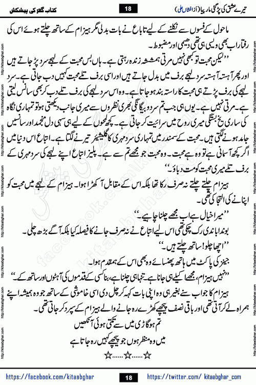 Tere Ishq Ki Par Gae Maar Piya by Popular Writer Afshan Ali is an Urdu novel that explores the complex dynamics of a post-marriage relationship, primarily focusing on the emotional disconnect between two partners with contrasting personalities. Originally serialized in Hina Digest between January and July 2021. The story follows the lives of Haizam and Itba, tracing their journey through attraction, engagement, and eventually marriage. Haizam is depicted as an expressive and intensely devoted husband, sometimes bordering on obsessive in his love for his wife. In contrast, Itba is reserved and does not believe in the verbal or frequent expression of emotions. After several years of marriage and having children, Itba begins to feel stifled. She craves personal space and feels she has lost her individual identity within the marriage. This leads to significant tension, a rift, and a period of separation. The novel also features a secondary, more mystical thread involving characters Zaryab Khan and Momina Ali, whose story begins in the Kelash Valley. This subplot touches on themes of revenge, sacrifice, and the staining of reputation by those held most dear