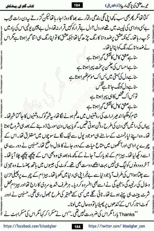 Tere Ishq Ki Par Gae Maar Piya by Popular Writer Afshan Ali is an Urdu novel that explores the complex dynamics of a post-marriage relationship, primarily focusing on the emotional disconnect between two partners with contrasting personalities. Originally serialized in Hina Digest between January and July 2021. The story follows the lives of Haizam and Itba, tracing their journey through attraction, engagement, and eventually marriage. Haizam is depicted as an expressive and intensely devoted husband, sometimes bordering on obsessive in his love for his wife. In contrast, Itba is reserved and does not believe in the verbal or frequent expression of emotions. After several years of marriage and having children, Itba begins to feel stifled. She craves personal space and feels she has lost her individual identity within the marriage. This leads to significant tension, a rift, and a period of separation. The novel also features a secondary, more mystical thread involving characters Zaryab Khan and Momina Ali, whose story begins in the Kelash Valley. This subplot touches on themes of revenge, sacrifice, and the staining of reputation by those held most dear