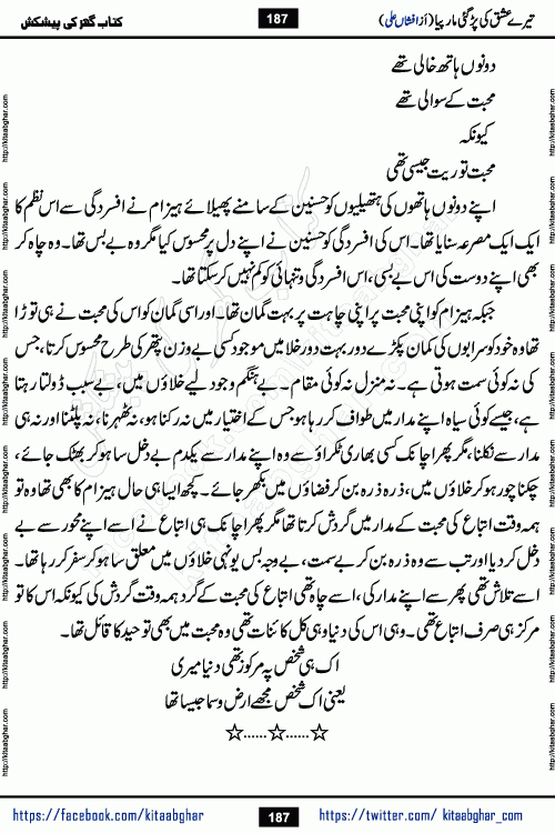 Tere Ishq Ki Par Gae Maar Piya by Popular Writer Afshan Ali is an Urdu novel that explores the complex dynamics of a post-marriage relationship, primarily focusing on the emotional disconnect between two partners with contrasting personalities. Originally serialized in Hina Digest between January and July 2021. The story follows the lives of Haizam and Itba, tracing their journey through attraction, engagement, and eventually marriage. Haizam is depicted as an expressive and intensely devoted husband, sometimes bordering on obsessive in his love for his wife. In contrast, Itba is reserved and does not believe in the verbal or frequent expression of emotions. After several years of marriage and having children, Itba begins to feel stifled. She craves personal space and feels she has lost her individual identity within the marriage. This leads to significant tension, a rift, and a period of separation. The novel also features a secondary, more mystical thread involving characters Zaryab Khan and Momina Ali, whose story begins in the Kelash Valley. This subplot touches on themes of revenge, sacrifice, and the staining of reputation by those held most dear