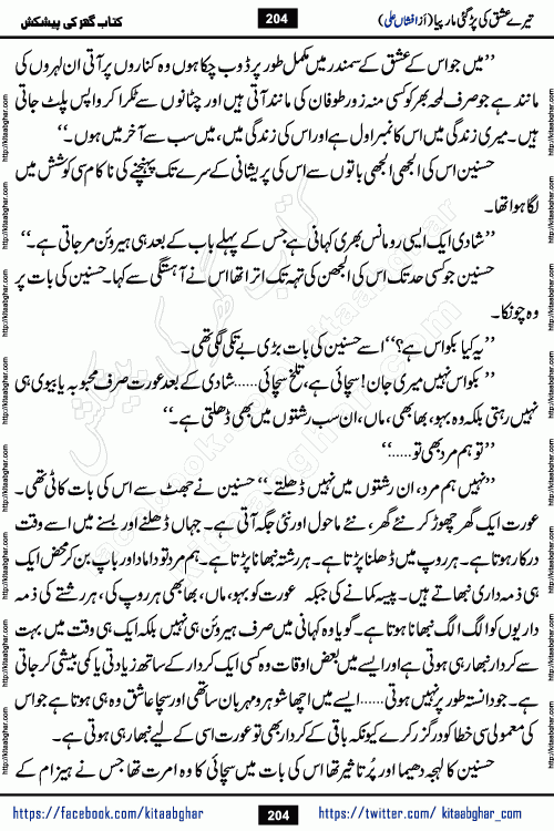 Tere Ishq Ki Par Gae Maar Piya by Popular Writer Afshan Ali is an Urdu novel that explores the complex dynamics of a post-marriage relationship, primarily focusing on the emotional disconnect between two partners with contrasting personalities. Originally serialized in Hina Digest between January and July 2021. The story follows the lives of Haizam and Itba, tracing their journey through attraction, engagement, and eventually marriage. Haizam is depicted as an expressive and intensely devoted husband, sometimes bordering on obsessive in his love for his wife. In contrast, Itba is reserved and does not believe in the verbal or frequent expression of emotions. After several years of marriage and having children, Itba begins to feel stifled. She craves personal space and feels she has lost her individual identity within the marriage. This leads to significant tension, a rift, and a period of separation. The novel also features a secondary, more mystical thread involving characters Zaryab Khan and Momina Ali, whose story begins in the Kelash Valley. This subplot touches on themes of revenge, sacrifice, and the staining of reputation by those held most dear