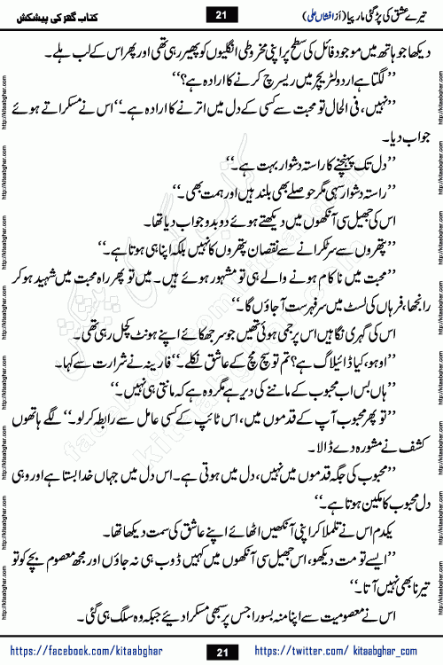 Tere Ishq Ki Par Gae Maar Piya by Popular Writer Afshan Ali is an Urdu novel that explores the complex dynamics of a post-marriage relationship, primarily focusing on the emotional disconnect between two partners with contrasting personalities. Originally serialized in Hina Digest between January and July 2021. The story follows the lives of Haizam and Itba, tracing their journey through attraction, engagement, and eventually marriage. Haizam is depicted as an expressive and intensely devoted husband, sometimes bordering on obsessive in his love for his wife. In contrast, Itba is reserved and does not believe in the verbal or frequent expression of emotions. After several years of marriage and having children, Itba begins to feel stifled. She craves personal space and feels she has lost her individual identity within the marriage. This leads to significant tension, a rift, and a period of separation. The novel also features a secondary, more mystical thread involving characters Zaryab Khan and Momina Ali, whose story begins in the Kelash Valley. This subplot touches on themes of revenge, sacrifice, and the staining of reputation by those held most dear