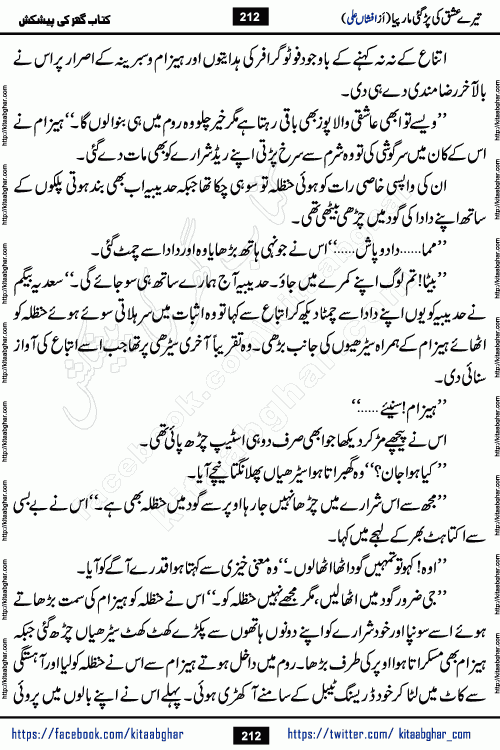 Tere Ishq Ki Par Gae Maar Piya by Popular Writer Afshan Ali is an Urdu novel that explores the complex dynamics of a post-marriage relationship, primarily focusing on the emotional disconnect between two partners with contrasting personalities. Originally serialized in Hina Digest between January and July 2021. The story follows the lives of Haizam and Itba, tracing their journey through attraction, engagement, and eventually marriage. Haizam is depicted as an expressive and intensely devoted husband, sometimes bordering on obsessive in his love for his wife. In contrast, Itba is reserved and does not believe in the verbal or frequent expression of emotions. After several years of marriage and having children, Itba begins to feel stifled. She craves personal space and feels she has lost her individual identity within the marriage. This leads to significant tension, a rift, and a period of separation. The novel also features a secondary, more mystical thread involving characters Zaryab Khan and Momina Ali, whose story begins in the Kelash Valley. This subplot touches on themes of revenge, sacrifice, and the staining of reputation by those held most dear