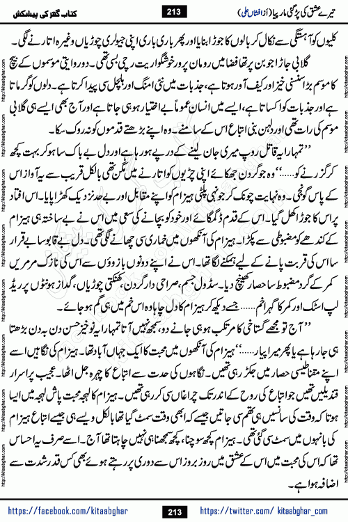 Tere Ishq Ki Par Gae Maar Piya by Popular Writer Afshan Ali is an Urdu novel that explores the complex dynamics of a post-marriage relationship, primarily focusing on the emotional disconnect between two partners with contrasting personalities. Originally serialized in Hina Digest between January and July 2021. The story follows the lives of Haizam and Itba, tracing their journey through attraction, engagement, and eventually marriage. Haizam is depicted as an expressive and intensely devoted husband, sometimes bordering on obsessive in his love for his wife. In contrast, Itba is reserved and does not believe in the verbal or frequent expression of emotions. After several years of marriage and having children, Itba begins to feel stifled. She craves personal space and feels she has lost her individual identity within the marriage. This leads to significant tension, a rift, and a period of separation. The novel also features a secondary, more mystical thread involving characters Zaryab Khan and Momina Ali, whose story begins in the Kelash Valley. This subplot touches on themes of revenge, sacrifice, and the staining of reputation by those held most dear