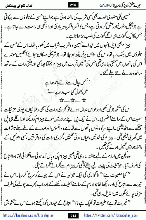 Tere Ishq Ki Par Gae Maar Piya by Popular Writer Afshan Ali is an Urdu novel that explores the complex dynamics of a post-marriage relationship, primarily focusing on the emotional disconnect between two partners with contrasting personalities. Originally serialized in Hina Digest between January and July 2021. The story follows the lives of Haizam and Itba, tracing their journey through attraction, engagement, and eventually marriage. Haizam is depicted as an expressive and intensely devoted husband, sometimes bordering on obsessive in his love for his wife. In contrast, Itba is reserved and does not believe in the verbal or frequent expression of emotions. After several years of marriage and having children, Itba begins to feel stifled. She craves personal space and feels she has lost her individual identity within the marriage. This leads to significant tension, a rift, and a period of separation. The novel also features a secondary, more mystical thread involving characters Zaryab Khan and Momina Ali, whose story begins in the Kelash Valley. This subplot touches on themes of revenge, sacrifice, and the staining of reputation by those held most dear
