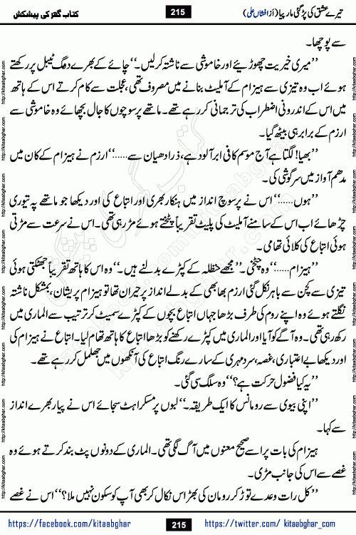 Tere Ishq Ki Par Gae Maar Piya by Popular Writer Afshan Ali is an Urdu novel that explores the complex dynamics of a post-marriage relationship, primarily focusing on the emotional disconnect between two partners with contrasting personalities. Originally serialized in Hina Digest between January and July 2021. The story follows the lives of Haizam and Itba, tracing their journey through attraction, engagement, and eventually marriage. Haizam is depicted as an expressive and intensely devoted husband, sometimes bordering on obsessive in his love for his wife. In contrast, Itba is reserved and does not believe in the verbal or frequent expression of emotions. After several years of marriage and having children, Itba begins to feel stifled. She craves personal space and feels she has lost her individual identity within the marriage. This leads to significant tension, a rift, and a period of separation. The novel also features a secondary, more mystical thread involving characters Zaryab Khan and Momina Ali, whose story begins in the Kelash Valley. This subplot touches on themes of revenge, sacrifice, and the staining of reputation by those held most dear