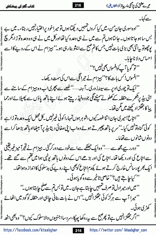 Tere Ishq Ki Par Gae Maar Piya by Popular Writer Afshan Ali is an Urdu novel that explores the complex dynamics of a post-marriage relationship, primarily focusing on the emotional disconnect between two partners with contrasting personalities. Originally serialized in Hina Digest between January and July 2021. The story follows the lives of Haizam and Itba, tracing their journey through attraction, engagement, and eventually marriage. Haizam is depicted as an expressive and intensely devoted husband, sometimes bordering on obsessive in his love for his wife. In contrast, Itba is reserved and does not believe in the verbal or frequent expression of emotions. After several years of marriage and having children, Itba begins to feel stifled. She craves personal space and feels she has lost her individual identity within the marriage. This leads to significant tension, a rift, and a period of separation. The novel also features a secondary, more mystical thread involving characters Zaryab Khan and Momina Ali, whose story begins in the Kelash Valley. This subplot touches on themes of revenge, sacrifice, and the staining of reputation by those held most dear