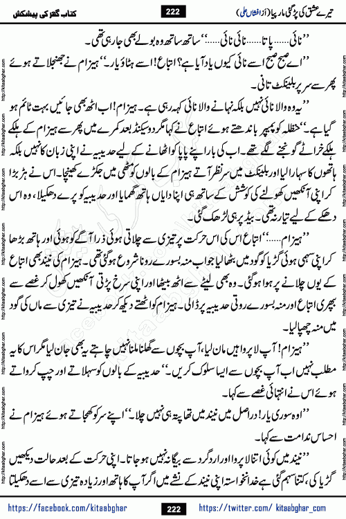 Tere Ishq Ki Par Gae Maar Piya by Popular Writer Afshan Ali is an Urdu novel that explores the complex dynamics of a post-marriage relationship, primarily focusing on the emotional disconnect between two partners with contrasting personalities. Originally serialized in Hina Digest between January and July 2021. The story follows the lives of Haizam and Itba, tracing their journey through attraction, engagement, and eventually marriage. Haizam is depicted as an expressive and intensely devoted husband, sometimes bordering on obsessive in his love for his wife. In contrast, Itba is reserved and does not believe in the verbal or frequent expression of emotions. After several years of marriage and having children, Itba begins to feel stifled. She craves personal space and feels she has lost her individual identity within the marriage. This leads to significant tension, a rift, and a period of separation. The novel also features a secondary, more mystical thread involving characters Zaryab Khan and Momina Ali, whose story begins in the Kelash Valley. This subplot touches on themes of revenge, sacrifice, and the staining of reputation by those held most dear