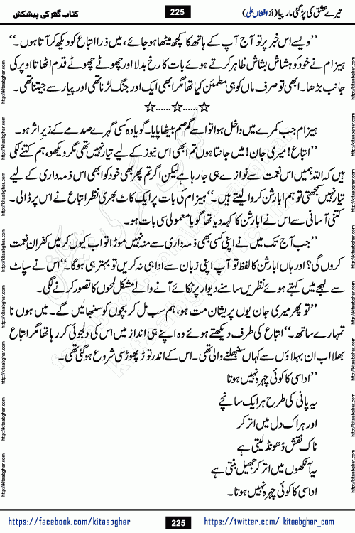 Tere Ishq Ki Par Gae Maar Piya by Popular Writer Afshan Ali is an Urdu novel that explores the complex dynamics of a post-marriage relationship, primarily focusing on the emotional disconnect between two partners with contrasting personalities. Originally serialized in Hina Digest between January and July 2021. The story follows the lives of Haizam and Itba, tracing their journey through attraction, engagement, and eventually marriage. Haizam is depicted as an expressive and intensely devoted husband, sometimes bordering on obsessive in his love for his wife. In contrast, Itba is reserved and does not believe in the verbal or frequent expression of emotions. After several years of marriage and having children, Itba begins to feel stifled. She craves personal space and feels she has lost her individual identity within the marriage. This leads to significant tension, a rift, and a period of separation. The novel also features a secondary, more mystical thread involving characters Zaryab Khan and Momina Ali, whose story begins in the Kelash Valley. This subplot touches on themes of revenge, sacrifice, and the staining of reputation by those held most dear
