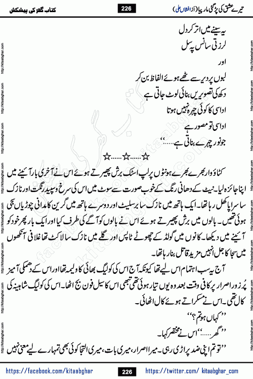 Tere Ishq Ki Par Gae Maar Piya by Popular Writer Afshan Ali is an Urdu novel that explores the complex dynamics of a post-marriage relationship, primarily focusing on the emotional disconnect between two partners with contrasting personalities. Originally serialized in Hina Digest between January and July 2021. The story follows the lives of Haizam and Itba, tracing their journey through attraction, engagement, and eventually marriage. Haizam is depicted as an expressive and intensely devoted husband, sometimes bordering on obsessive in his love for his wife. In contrast, Itba is reserved and does not believe in the verbal or frequent expression of emotions. After several years of marriage and having children, Itba begins to feel stifled. She craves personal space and feels she has lost her individual identity within the marriage. This leads to significant tension, a rift, and a period of separation. The novel also features a secondary, more mystical thread involving characters Zaryab Khan and Momina Ali, whose story begins in the Kelash Valley. This subplot touches on themes of revenge, sacrifice, and the staining of reputation by those held most dear