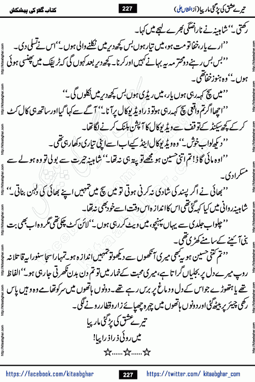 Tere Ishq Ki Par Gae Maar Piya by Popular Writer Afshan Ali is an Urdu novel that explores the complex dynamics of a post-marriage relationship, primarily focusing on the emotional disconnect between two partners with contrasting personalities. Originally serialized in Hina Digest between January and July 2021. The story follows the lives of Haizam and Itba, tracing their journey through attraction, engagement, and eventually marriage. Haizam is depicted as an expressive and intensely devoted husband, sometimes bordering on obsessive in his love for his wife. In contrast, Itba is reserved and does not believe in the verbal or frequent expression of emotions. After several years of marriage and having children, Itba begins to feel stifled. She craves personal space and feels she has lost her individual identity within the marriage. This leads to significant tension, a rift, and a period of separation. The novel also features a secondary, more mystical thread involving characters Zaryab Khan and Momina Ali, whose story begins in the Kelash Valley. This subplot touches on themes of revenge, sacrifice, and the staining of reputation by those held most dear