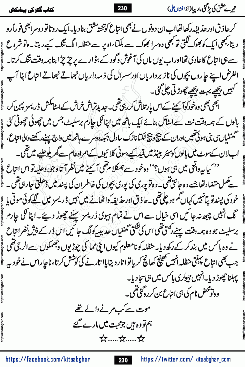 Tere Ishq Ki Par Gae Maar Piya by Popular Writer Afshan Ali is an Urdu novel that explores the complex dynamics of a post-marriage relationship, primarily focusing on the emotional disconnect between two partners with contrasting personalities. Originally serialized in Hina Digest between January and July 2021. The story follows the lives of Haizam and Itba, tracing their journey through attraction, engagement, and eventually marriage. Haizam is depicted as an expressive and intensely devoted husband, sometimes bordering on obsessive in his love for his wife. In contrast, Itba is reserved and does not believe in the verbal or frequent expression of emotions. After several years of marriage and having children, Itba begins to feel stifled. She craves personal space and feels she has lost her individual identity within the marriage. This leads to significant tension, a rift, and a period of separation. The novel also features a secondary, more mystical thread involving characters Zaryab Khan and Momina Ali, whose story begins in the Kelash Valley. This subplot touches on themes of revenge, sacrifice, and the staining of reputation by those held most dear