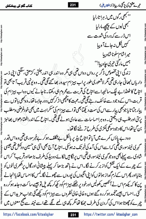Tere Ishq Ki Par Gae Maar Piya by Popular Writer Afshan Ali is an Urdu novel that explores the complex dynamics of a post-marriage relationship, primarily focusing on the emotional disconnect between two partners with contrasting personalities. Originally serialized in Hina Digest between January and July 2021. The story follows the lives of Haizam and Itba, tracing their journey through attraction, engagement, and eventually marriage. Haizam is depicted as an expressive and intensely devoted husband, sometimes bordering on obsessive in his love for his wife. In contrast, Itba is reserved and does not believe in the verbal or frequent expression of emotions. After several years of marriage and having children, Itba begins to feel stifled. She craves personal space and feels she has lost her individual identity within the marriage. This leads to significant tension, a rift, and a period of separation. The novel also features a secondary, more mystical thread involving characters Zaryab Khan and Momina Ali, whose story begins in the Kelash Valley. This subplot touches on themes of revenge, sacrifice, and the staining of reputation by those held most dear