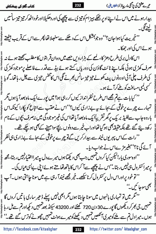 Tere Ishq Ki Par Gae Maar Piya by Popular Writer Afshan Ali is an Urdu novel that explores the complex dynamics of a post-marriage relationship, primarily focusing on the emotional disconnect between two partners with contrasting personalities. Originally serialized in Hina Digest between January and July 2021. The story follows the lives of Haizam and Itba, tracing their journey through attraction, engagement, and eventually marriage. Haizam is depicted as an expressive and intensely devoted husband, sometimes bordering on obsessive in his love for his wife. In contrast, Itba is reserved and does not believe in the verbal or frequent expression of emotions. After several years of marriage and having children, Itba begins to feel stifled. She craves personal space and feels she has lost her individual identity within the marriage. This leads to significant tension, a rift, and a period of separation. The novel also features a secondary, more mystical thread involving characters Zaryab Khan and Momina Ali, whose story begins in the Kelash Valley. This subplot touches on themes of revenge, sacrifice, and the staining of reputation by those held most dear