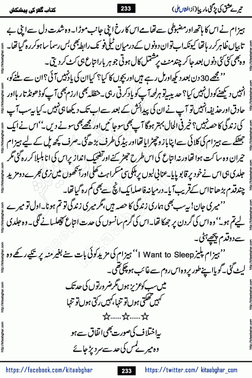 Tere Ishq Ki Par Gae Maar Piya by Popular Writer Afshan Ali is an Urdu novel that explores the complex dynamics of a post-marriage relationship, primarily focusing on the emotional disconnect between two partners with contrasting personalities. Originally serialized in Hina Digest between January and July 2021. The story follows the lives of Haizam and Itba, tracing their journey through attraction, engagement, and eventually marriage. Haizam is depicted as an expressive and intensely devoted husband, sometimes bordering on obsessive in his love for his wife. In contrast, Itba is reserved and does not believe in the verbal or frequent expression of emotions. After several years of marriage and having children, Itba begins to feel stifled. She craves personal space and feels she has lost her individual identity within the marriage. This leads to significant tension, a rift, and a period of separation. The novel also features a secondary, more mystical thread involving characters Zaryab Khan and Momina Ali, whose story begins in the Kelash Valley. This subplot touches on themes of revenge, sacrifice, and the staining of reputation by those held most dear