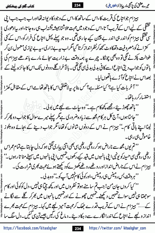Tere Ishq Ki Par Gae Maar Piya by Popular Writer Afshan Ali is an Urdu novel that explores the complex dynamics of a post-marriage relationship, primarily focusing on the emotional disconnect between two partners with contrasting personalities. Originally serialized in Hina Digest between January and July 2021. The story follows the lives of Haizam and Itba, tracing their journey through attraction, engagement, and eventually marriage. Haizam is depicted as an expressive and intensely devoted husband, sometimes bordering on obsessive in his love for his wife. In contrast, Itba is reserved and does not believe in the verbal or frequent expression of emotions. After several years of marriage and having children, Itba begins to feel stifled. She craves personal space and feels she has lost her individual identity within the marriage. This leads to significant tension, a rift, and a period of separation. The novel also features a secondary, more mystical thread involving characters Zaryab Khan and Momina Ali, whose story begins in the Kelash Valley. This subplot touches on themes of revenge, sacrifice, and the staining of reputation by those held most dear