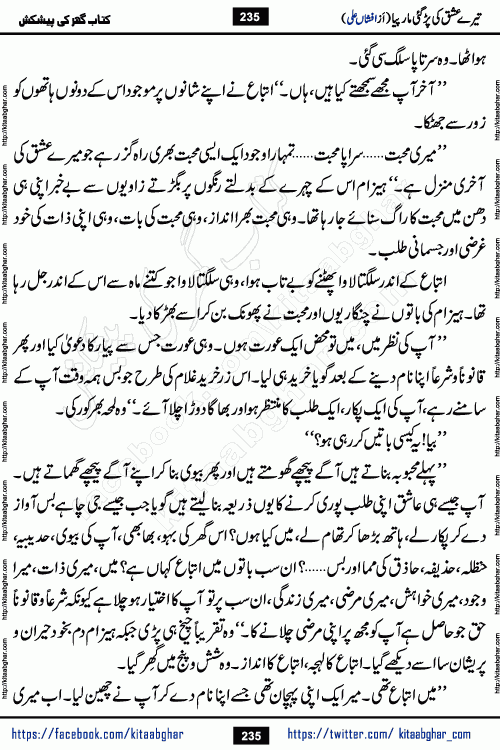 Tere Ishq Ki Par Gae Maar Piya by Popular Writer Afshan Ali is an Urdu novel that explores the complex dynamics of a post-marriage relationship, primarily focusing on the emotional disconnect between two partners with contrasting personalities. Originally serialized in Hina Digest between January and July 2021. The story follows the lives of Haizam and Itba, tracing their journey through attraction, engagement, and eventually marriage. Haizam is depicted as an expressive and intensely devoted husband, sometimes bordering on obsessive in his love for his wife. In contrast, Itba is reserved and does not believe in the verbal or frequent expression of emotions. After several years of marriage and having children, Itba begins to feel stifled. She craves personal space and feels she has lost her individual identity within the marriage. This leads to significant tension, a rift, and a period of separation. The novel also features a secondary, more mystical thread involving characters Zaryab Khan and Momina Ali, whose story begins in the Kelash Valley. This subplot touches on themes of revenge, sacrifice, and the staining of reputation by those held most dear