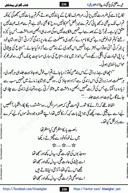 Tere Ishq Ki Par Gae Maar Piya by Popular Writer Afshan Ali is an Urdu novel that explores the complex dynamics of a post-marriage relationship, primarily focusing on the emotional disconnect between two partners with contrasting personalities. Originally serialized in Hina Digest between January and July 2021. The story follows the lives of Haizam and Itba, tracing their journey through attraction, engagement, and eventually marriage. Haizam is depicted as an expressive and intensely devoted husband, sometimes bordering on obsessive in his love for his wife. In contrast, Itba is reserved and does not believe in the verbal or frequent expression of emotions. After several years of marriage and having children, Itba begins to feel stifled. She craves personal space and feels she has lost her individual identity within the marriage. This leads to significant tension, a rift, and a period of separation. The novel also features a secondary, more mystical thread involving characters Zaryab Khan and Momina Ali, whose story begins in the Kelash Valley. This subplot touches on themes of revenge, sacrifice, and the staining of reputation by those held most dear