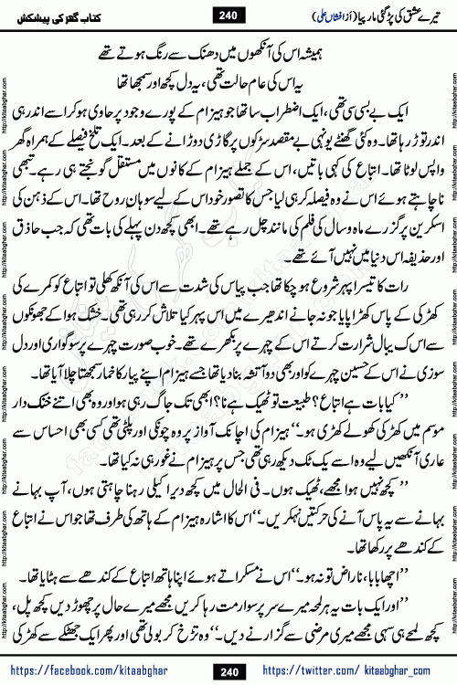 Tere Ishq Ki Par Gae Maar Piya by Popular Writer Afshan Ali is an Urdu novel that explores the complex dynamics of a post-marriage relationship, primarily focusing on the emotional disconnect between two partners with contrasting personalities. Originally serialized in Hina Digest between January and July 2021. The story follows the lives of Haizam and Itba, tracing their journey through attraction, engagement, and eventually marriage. Haizam is depicted as an expressive and intensely devoted husband, sometimes bordering on obsessive in his love for his wife. In contrast, Itba is reserved and does not believe in the verbal or frequent expression of emotions. After several years of marriage and having children, Itba begins to feel stifled. She craves personal space and feels she has lost her individual identity within the marriage. This leads to significant tension, a rift, and a period of separation. The novel also features a secondary, more mystical thread involving characters Zaryab Khan and Momina Ali, whose story begins in the Kelash Valley. This subplot touches on themes of revenge, sacrifice, and the staining of reputation by those held most dear