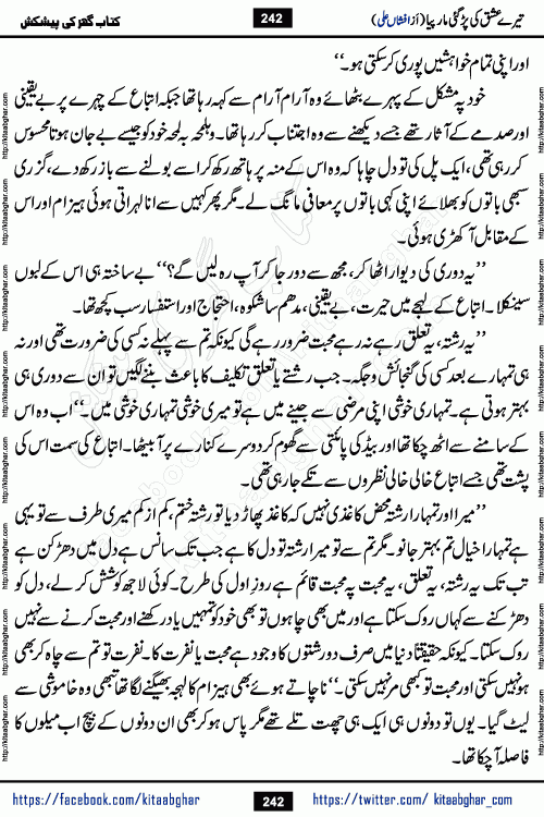 Tere Ishq Ki Par Gae Maar Piya by Popular Writer Afshan Ali is an Urdu novel that explores the complex dynamics of a post-marriage relationship, primarily focusing on the emotional disconnect between two partners with contrasting personalities. Originally serialized in Hina Digest between January and July 2021. The story follows the lives of Haizam and Itba, tracing their journey through attraction, engagement, and eventually marriage. Haizam is depicted as an expressive and intensely devoted husband, sometimes bordering on obsessive in his love for his wife. In contrast, Itba is reserved and does not believe in the verbal or frequent expression of emotions. After several years of marriage and having children, Itba begins to feel stifled. She craves personal space and feels she has lost her individual identity within the marriage. This leads to significant tension, a rift, and a period of separation. The novel also features a secondary, more mystical thread involving characters Zaryab Khan and Momina Ali, whose story begins in the Kelash Valley. This subplot touches on themes of revenge, sacrifice, and the staining of reputation by those held most dear