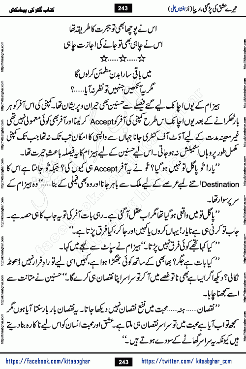 Tere Ishq Ki Par Gae Maar Piya by Popular Writer Afshan Ali is an Urdu novel that explores the complex dynamics of a post-marriage relationship, primarily focusing on the emotional disconnect between two partners with contrasting personalities. Originally serialized in Hina Digest between January and July 2021. The story follows the lives of Haizam and Itba, tracing their journey through attraction, engagement, and eventually marriage. Haizam is depicted as an expressive and intensely devoted husband, sometimes bordering on obsessive in his love for his wife. In contrast, Itba is reserved and does not believe in the verbal or frequent expression of emotions. After several years of marriage and having children, Itba begins to feel stifled. She craves personal space and feels she has lost her individual identity within the marriage. This leads to significant tension, a rift, and a period of separation. The novel also features a secondary, more mystical thread involving characters Zaryab Khan and Momina Ali, whose story begins in the Kelash Valley. This subplot touches on themes of revenge, sacrifice, and the staining of reputation by those held most dear