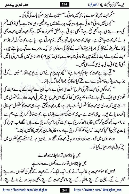Tere Ishq Ki Par Gae Maar Piya by Popular Writer Afshan Ali is an Urdu novel that explores the complex dynamics of a post-marriage relationship, primarily focusing on the emotional disconnect between two partners with contrasting personalities. Originally serialized in Hina Digest between January and July 2021. The story follows the lives of Haizam and Itba, tracing their journey through attraction, engagement, and eventually marriage. Haizam is depicted as an expressive and intensely devoted husband, sometimes bordering on obsessive in his love for his wife. In contrast, Itba is reserved and does not believe in the verbal or frequent expression of emotions. After several years of marriage and having children, Itba begins to feel stifled. She craves personal space and feels she has lost her individual identity within the marriage. This leads to significant tension, a rift, and a period of separation. The novel also features a secondary, more mystical thread involving characters Zaryab Khan and Momina Ali, whose story begins in the Kelash Valley. This subplot touches on themes of revenge, sacrifice, and the staining of reputation by those held most dear