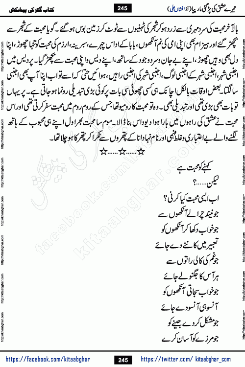 Tere Ishq Ki Par Gae Maar Piya by Popular Writer Afshan Ali is an Urdu novel that explores the complex dynamics of a post-marriage relationship, primarily focusing on the emotional disconnect between two partners with contrasting personalities. Originally serialized in Hina Digest between January and July 2021. The story follows the lives of Haizam and Itba, tracing their journey through attraction, engagement, and eventually marriage. Haizam is depicted as an expressive and intensely devoted husband, sometimes bordering on obsessive in his love for his wife. In contrast, Itba is reserved and does not believe in the verbal or frequent expression of emotions. After several years of marriage and having children, Itba begins to feel stifled. She craves personal space and feels she has lost her individual identity within the marriage. This leads to significant tension, a rift, and a period of separation. The novel also features a secondary, more mystical thread involving characters Zaryab Khan and Momina Ali, whose story begins in the Kelash Valley. This subplot touches on themes of revenge, sacrifice, and the staining of reputation by those held most dear