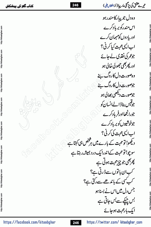 Tere Ishq Ki Par Gae Maar Piya by Popular Writer Afshan Ali is an Urdu novel that explores the complex dynamics of a post-marriage relationship, primarily focusing on the emotional disconnect between two partners with contrasting personalities. Originally serialized in Hina Digest between January and July 2021. The story follows the lives of Haizam and Itba, tracing their journey through attraction, engagement, and eventually marriage. Haizam is depicted as an expressive and intensely devoted husband, sometimes bordering on obsessive in his love for his wife. In contrast, Itba is reserved and does not believe in the verbal or frequent expression of emotions. After several years of marriage and having children, Itba begins to feel stifled. She craves personal space and feels she has lost her individual identity within the marriage. This leads to significant tension, a rift, and a period of separation. The novel also features a secondary, more mystical thread involving characters Zaryab Khan and Momina Ali, whose story begins in the Kelash Valley. This subplot touches on themes of revenge, sacrifice, and the staining of reputation by those held most dear