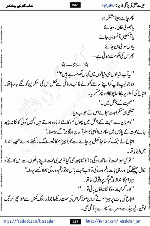 Tere Ishq Ki Par Gae Maar Piya by Popular Writer Afshan Ali is an Urdu novel that explores the complex dynamics of a post-marriage relationship, primarily focusing on the emotional disconnect between two partners with contrasting personalities. Originally serialized in Hina Digest between January and July 2021. The story follows the lives of Haizam and Itba, tracing their journey through attraction, engagement, and eventually marriage. Haizam is depicted as an expressive and intensely devoted husband, sometimes bordering on obsessive in his love for his wife. In contrast, Itba is reserved and does not believe in the verbal or frequent expression of emotions. After several years of marriage and having children, Itba begins to feel stifled. She craves personal space and feels she has lost her individual identity within the marriage. This leads to significant tension, a rift, and a period of separation. The novel also features a secondary, more mystical thread involving characters Zaryab Khan and Momina Ali, whose story begins in the Kelash Valley. This subplot touches on themes of revenge, sacrifice, and the staining of reputation by those held most dear