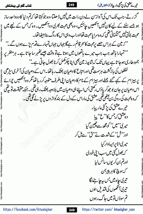 Tere Ishq Ki Par Gae Maar Piya by Popular Writer Afshan Ali is an Urdu novel that explores the complex dynamics of a post-marriage relationship, primarily focusing on the emotional disconnect between two partners with contrasting personalities. Originally serialized in Hina Digest between January and July 2021. The story follows the lives of Haizam and Itba, tracing their journey through attraction, engagement, and eventually marriage. Haizam is depicted as an expressive and intensely devoted husband, sometimes bordering on obsessive in his love for his wife. In contrast, Itba is reserved and does not believe in the verbal or frequent expression of emotions. After several years of marriage and having children, Itba begins to feel stifled. She craves personal space and feels she has lost her individual identity within the marriage. This leads to significant tension, a rift, and a period of separation. The novel also features a secondary, more mystical thread involving characters Zaryab Khan and Momina Ali, whose story begins in the Kelash Valley. This subplot touches on themes of revenge, sacrifice, and the staining of reputation by those held most dear